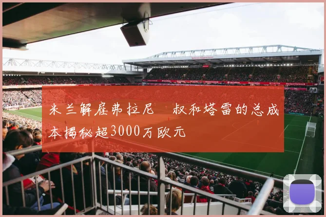 米兰解雇弗拉尼囧叔和塔雷的总成本揭秘超3000万欧元