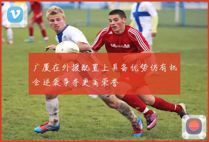 广厦在外援配置上具备优势仍有机会逆袭争夺更高荣誉