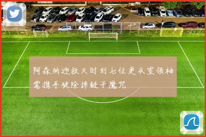 阿森纳迎救火时刻七位更衣室领袖需携手破除掉链子魔咒