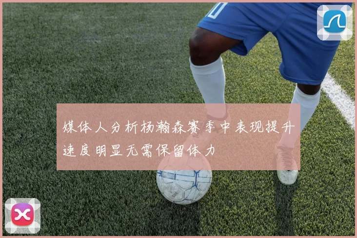 媒体人分析杨瀚森赛季中表现提升速度明显无需保留体力