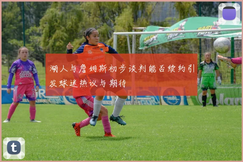 湖人与詹姆斯初步谈判能否续约引发球迷热议与期待