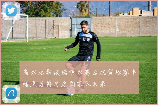 乌尔比希谈诺伊尔赛后祝贺称赛季结束后再考虑国家队未来