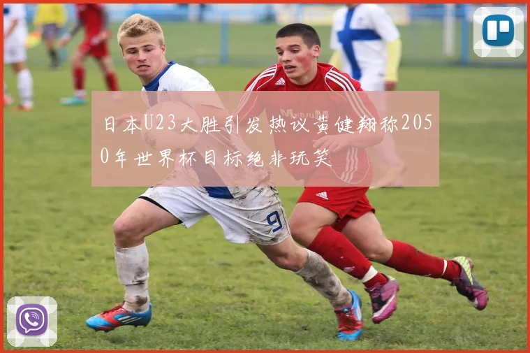日本U23大胜引发热议黄健翔称2050年世界杯目标绝非玩笑