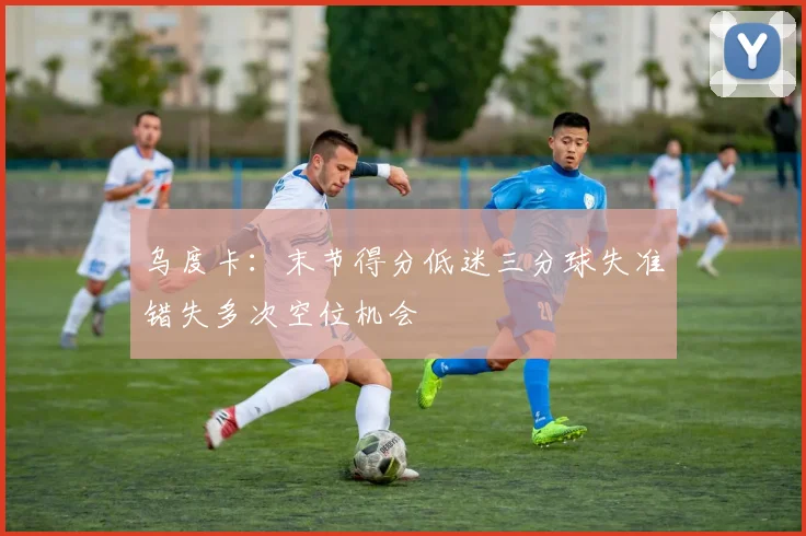 乌度卡：末节得分低迷三分球失准错失多次空位机会