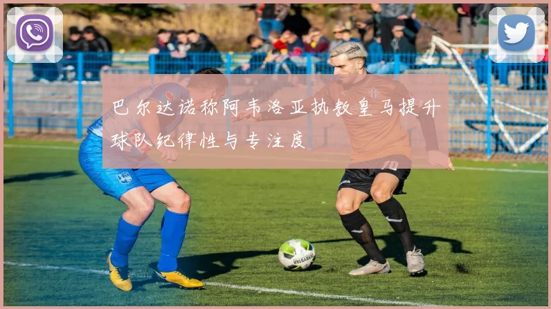 巴尔达诺称阿韦洛亚执教皇马提升球队纪律性与专注度