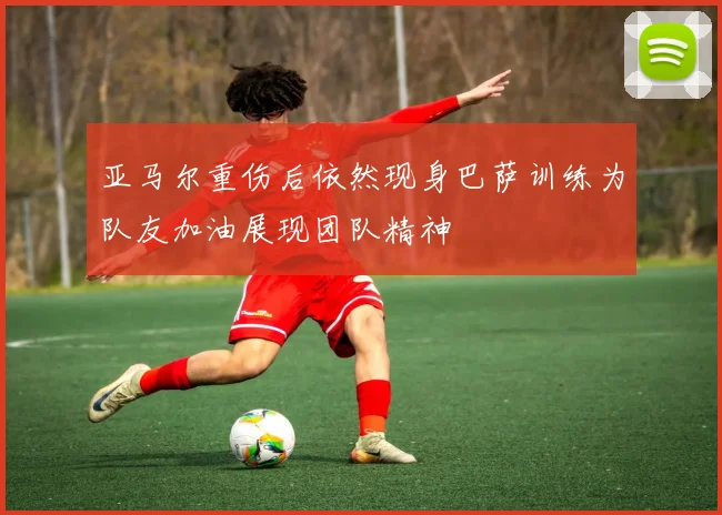 亚马尔重伤后依然现身巴萨训练为队友加油展现团队精神