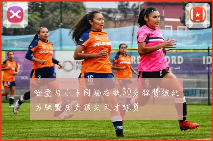 哈登与小卡同场各砍30分称赞彼此为联盟历史顶尖天才球员