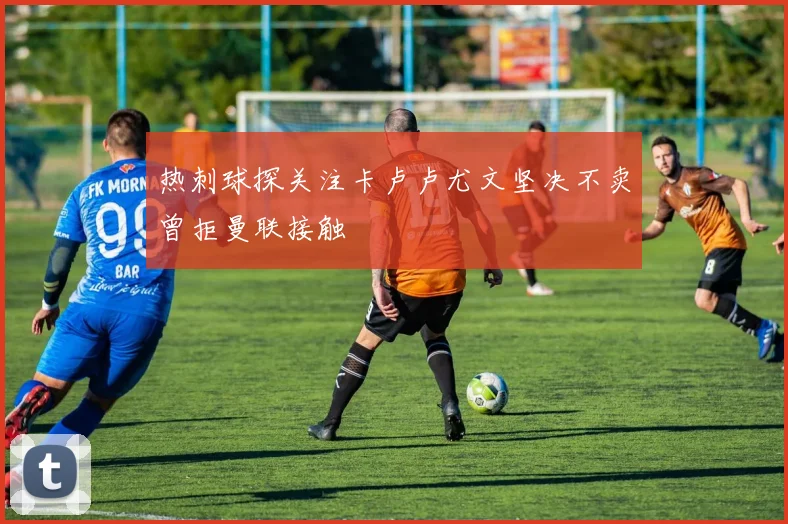 热刺球探关注卡卢卢尤文坚决不卖曾拒曼联接触
