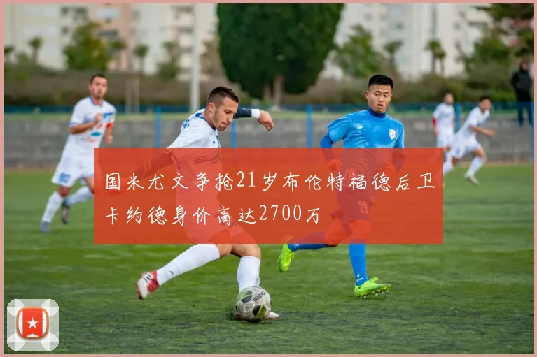 国米尤文争抢21岁布伦特福德后卫卡约德身价高达2700万