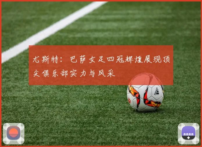 尤斯特：巴萨女足四冠辉煌展现顶尖俱乐部实力与风采