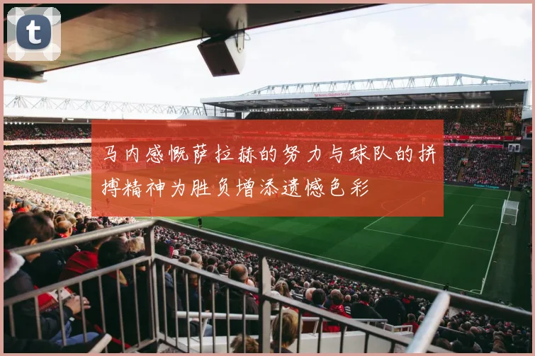 马内感慨萨拉赫的努力与球队的拼搏精神为胜负增添遗憾色彩