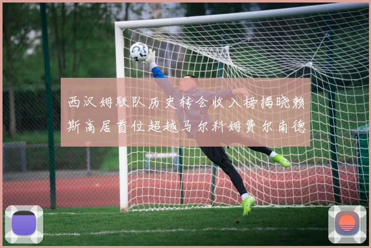 西汉姆联队历史转会收入榜揭晓赖斯高居首位超越马尔科姆费尔南德斯