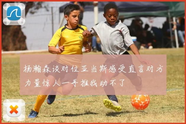杨瀚森谈对位亚当斯感受直言对方力量惊人一手推我动不了